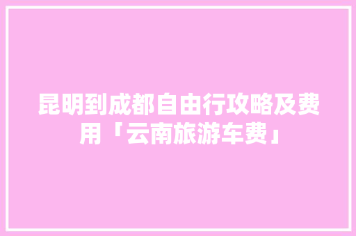 昆明到成都自由行攻略及费用「云南旅游车费」 昆明到成都自由行攻略及费用「云南旅游车费」 教育法律