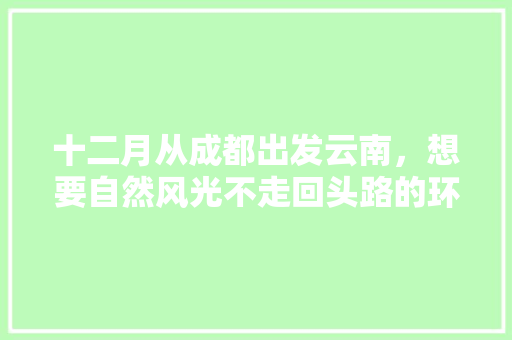 十二月从成都出发云南，想要自然风光不走回头路的环线，时间一个月，求推荐路线「四川到云南旅游攻略冬季景点」 十二月从成都出发云南，想要自然风光不走回头路的环线，时间一个月，求推荐路线「四川到云南旅游攻略冬季景点」 旅游攻略