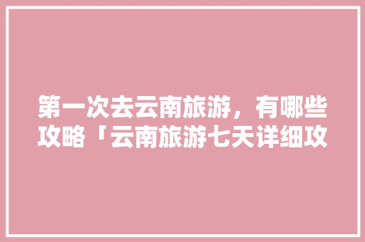 第一次去云南旅游，有哪些攻略「云南旅游七天详细攻略图片」 第一次去云南旅游，有哪些攻略「云南旅游七天详细攻略图片」 手机电脑