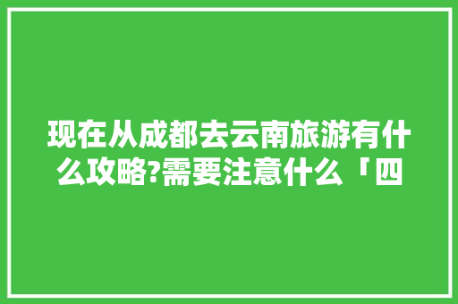 现在从成都去云南旅游有什么攻略?需要注意什么「四川高铁去云南旅游攻略路线」 现在从成都去云南旅游有什么攻略?需要注意什么「四川高铁去云南旅游攻略路线」 时尚穿搭