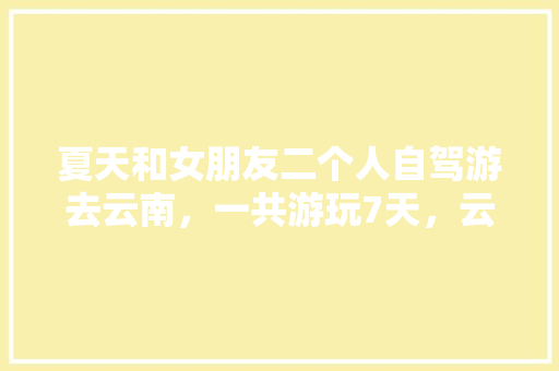 夏天和女朋友二个人自驾游去云南，一共游玩7天，云南有什么好的景点和攻略推荐「云南旅游攻略夏天路线图片」 夏天和女朋友二个人自驾游去云南，一共游玩7天，云南有什么好的景点和攻略推荐「云南旅游攻略夏天路线图片」 健康母婴