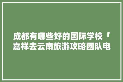 成都有哪些好的国际学校「嘉祥去云南旅游攻略团队电话」 成都有哪些好的国际学校「嘉祥去云南旅游攻略团队电话」 健康母婴