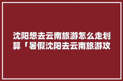 沈阳想去云南旅游怎么走划算「暑假沈阳去云南旅游攻略路线」 沈阳想去云南旅游怎么走划算「暑假沈阳去云南旅游攻略路线」 旅游攻略