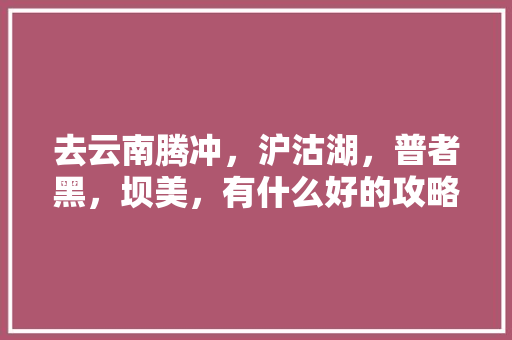 去云南腾冲，沪沽湖，普者黑，坝美，有什么好的攻略吗「云南旅游户外攻略大全图片」 去云南腾冲，沪沽湖，普者黑，坝美，有什么好的攻略吗「云南旅游户外攻略大全图片」 汽车常识