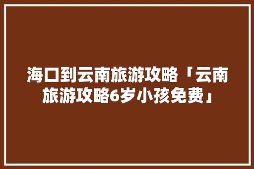 海口到云南旅游攻略「云南旅游攻略6岁小孩免费」 海口到云南旅游攻略「云南旅游攻略6岁小孩免费」 时尚穿搭