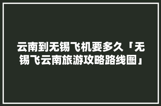 云南到无锡飞机要多久「无锡飞云南旅游攻略路线图」 云南到无锡飞机要多久「无锡飞云南旅游攻略路线图」 时尚穿搭