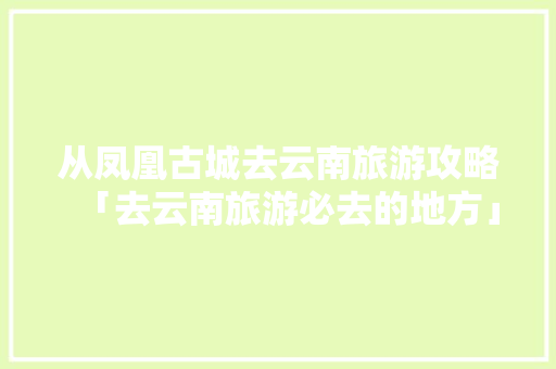 从凤凰古城去云南旅游攻略「去云南旅游必去的地方」 从凤凰古城去云南旅游攻略「去云南旅游必去的地方」 美食菜谱