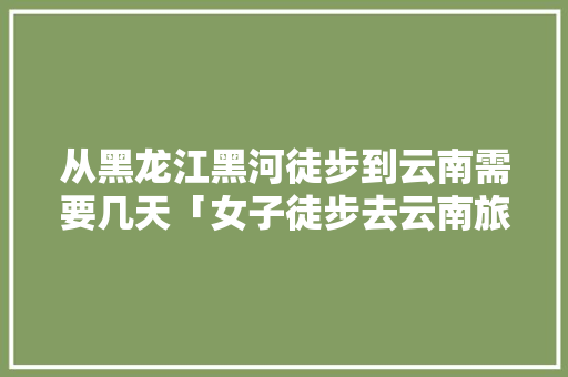 从黑龙江黑河徒步到云南需要几天「女子徒步去云南旅游攻略视频」 从黑龙江黑河徒步到云南需要几天「女子徒步去云南旅游攻略视频」 旅游攻略
