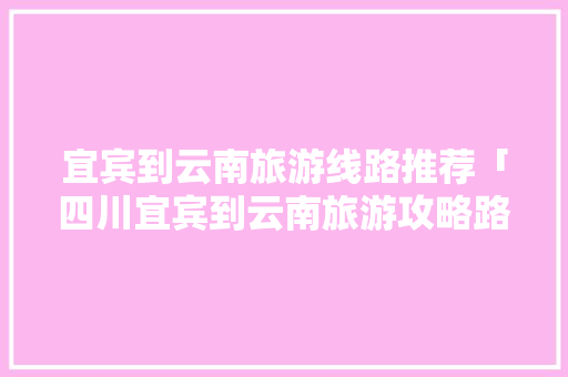 宜宾到云南旅游线路推荐「四川宜宾到云南旅游攻略路线」 宜宾到云南旅游线路推荐「四川宜宾到云南旅游攻略路线」 汽车常识