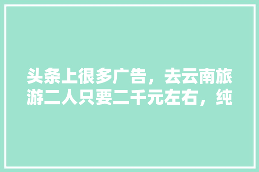 头条上很多广告，去云南旅游二人只要二千元左右，纯玩全程无购物6天5夜是真的吗「云南旅游攻略四天五夜多少钱」 头条上很多广告，去云南旅游二人只要二千元左右，纯玩全程无购物6天5夜是真的吗「云南旅游攻略四天五夜多少钱」 健康母婴