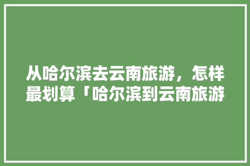 从哈尔滨去云南旅游，怎样最划算「哈尔滨到云南旅游攻略图片」 从哈尔滨去云南旅游，怎样最划算「哈尔滨到云南旅游攻略图片」 汽车常识