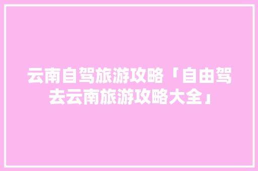 云南自驾旅游攻略「自由驾去云南旅游攻略大全」 云南自驾旅游攻略「自由驾去云南旅游攻略大全」 汽车常识