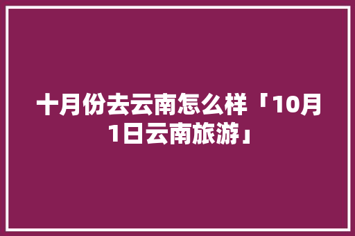 十月份去云南怎么样「10月1日云南旅游」 十月份去云南怎么样「10月1日云南旅游」 时尚穿搭