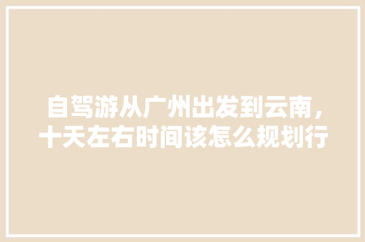 自驾游从广州出发到云南，十天左右时间该怎么规划行程「广州到云南旅游攻略路线最佳路线」 自驾游从广州出发到云南，十天左右时间该怎么规划行程「广州到云南旅游攻略路线最佳路线」 旅游攻略