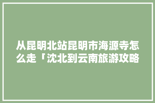 从昆明北站昆明市海源寺怎么走「沈北到云南旅游攻略路线」 从昆明北站昆明市海源寺怎么走「沈北到云南旅游攻略路线」 汽车常识