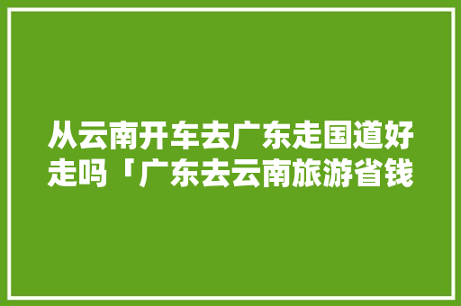 从云南开车去广东走国道好走吗「广东去云南旅游省钱攻略大全」 从云南开车去广东走国道好走吗「广东去云南旅游省钱攻略大全」 教育法律