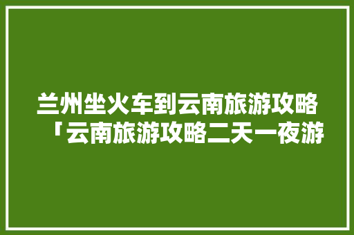 兰州坐火车到云南旅游攻略「云南旅游攻略二天一夜游多少钱」 兰州坐火车到云南旅游攻略「云南旅游攻略二天一夜游多少钱」 教育法律