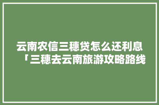 云南农信三穗贷怎么还利息「三穗去云南旅游攻略路线」 云南农信三穗贷怎么还利息「三穗去云南旅游攻略路线」 手机电脑
