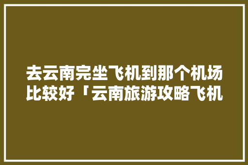 去云南完坐飞机到那个机场比较好「云南旅游攻略飞机攻略图片」 去云南完坐飞机到那个机场比较好「云南旅游攻略飞机攻略图片」 美食菜谱