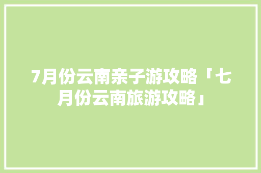 7月份云南亲子游攻略「七月份云南旅游攻略」 7月份云南亲子游攻略「七月份云南旅游攻略」 旅游攻略