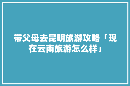 带父母去昆明旅游攻略「现在云南旅游怎么样」 带父母去昆明旅游攻略「现在云南旅游怎么样」 教育法律