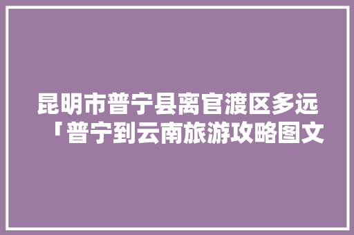 昆明市普宁县离官渡区多远「普宁到云南旅游攻略图文大全」 昆明市普宁县离官渡区多远「普宁到云南旅游攻略图文大全」 手机电脑
