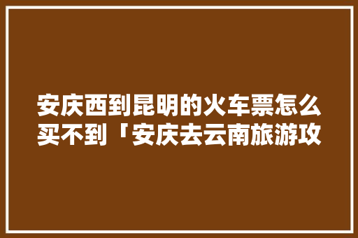 安庆西到昆明的火车票怎么买不到「安庆去云南旅游攻略路线图」 安庆西到昆明的火车票怎么买不到「安庆去云南旅游攻略路线图」 健康母婴