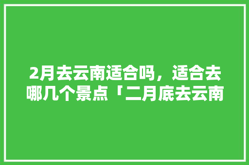 2月去云南适合吗，适合去哪几个景点「二月底去云南旅游攻略图片」 2月去云南适合吗，适合去哪几个景点「二月底去云南旅游攻略图片」 旅游攻略