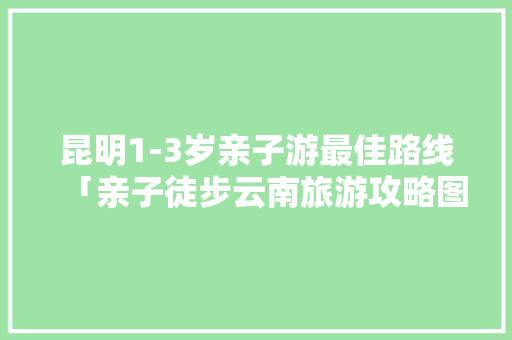 昆明1-3岁亲子游最佳路线「亲子徒步云南旅游攻略图片」 昆明1-3岁亲子游最佳路线「亲子徒步云南旅游攻略图片」 教育法律