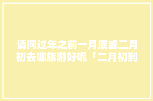 请问过年之前一月底或二月初去哪旅游好呢「二月初到云南旅游攻略图」 请问过年之前一月底或二月初去哪旅游好呢「二月初到云南旅游攻略图」 时尚穿搭