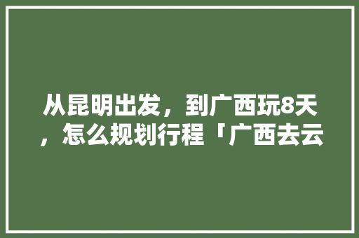从昆明出发，到广西玩8天，怎么规划行程「广西去云南旅游4天攻略图」 从昆明出发，到广西玩8天，怎么规划行程「广西去云南旅游4天攻略图」 教育法律