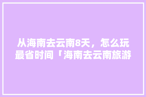 从海南去云南8天，怎么玩最省时间「海南去云南旅游路线攻略图」 从海南去云南8天，怎么玩最省时间「海南去云南旅游路线攻略图」 手机电脑