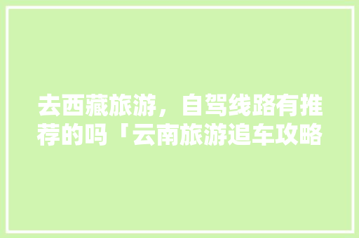 去西藏旅游，自驾线路有推荐的吗「云南旅游追车攻略大全图片」 去西藏旅游，自驾线路有推荐的吗「云南旅游追车攻略大全图片」 美食菜谱
