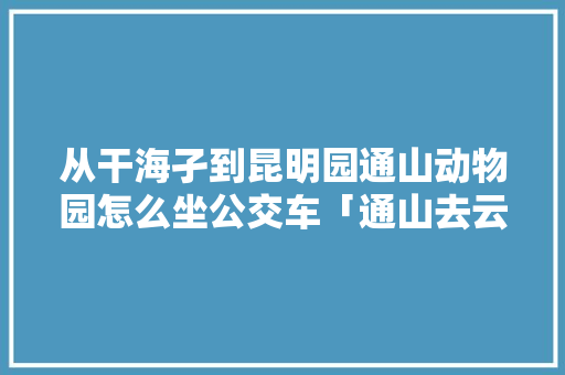 从干海孑到昆明园通山动物园怎么坐公交车「通山去云南旅游路线攻略图」 从干海孑到昆明园通山动物园怎么坐公交车「通山去云南旅游路线攻略图」 健康母婴