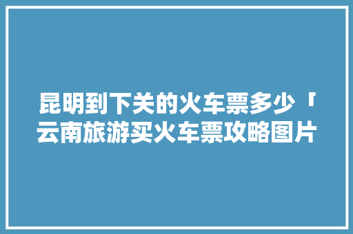 昆明到下关的火车票多少「云南旅游买火车票攻略图片」 昆明到下关的火车票多少「云南旅游买火车票攻略图片」 手机电脑