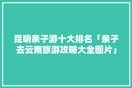 昆明亲子游十大排名「亲子去云南旅游攻略大全图片」 昆明亲子游十大排名「亲子去云南旅游攻略大全图片」 汽车常识