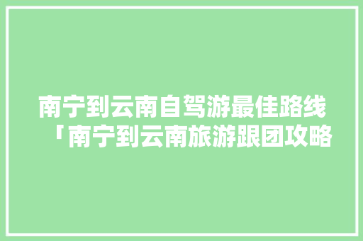南宁到云南自驾游最佳路线「南宁到云南旅游跟团攻略路线」 南宁到云南自驾游最佳路线「南宁到云南旅游跟团攻略路线」 教育法律