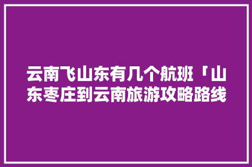 云南飞山东有几个航班「山东枣庄到云南旅游攻略路线」 云南飞山东有几个航班「山东枣庄到云南旅游攻略路线」 健康母婴
