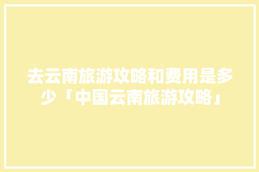 去云南旅游攻略和费用是多少「中国云南旅游攻略」 去云南旅游攻略和费用是多少「中国云南旅游攻略」 教育法律