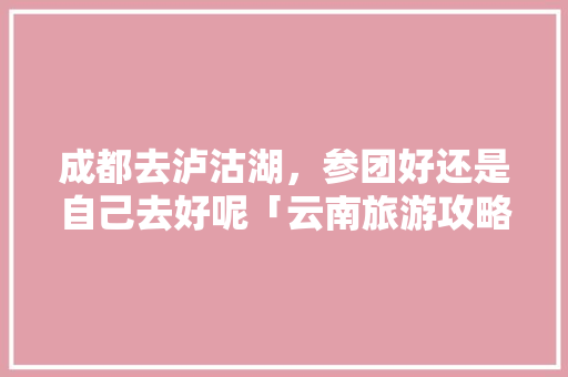 成都去泸沽湖，参团好还是自己去好呢「云南旅游攻略小包团免费」 成都去泸沽湖，参团好还是自己去好呢「云南旅游攻略小包团免费」 时尚穿搭