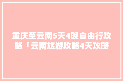 重庆至云南5天4晚自由行攻略「云南旅游攻略4天攻略」 重庆至云南5天4晚自由行攻略「云南旅游攻略4天攻略」 教育法律