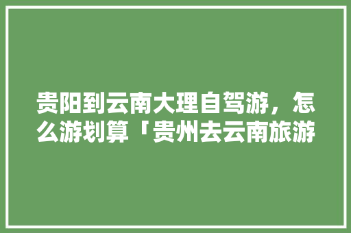 贵阳到云南大理自驾游，怎么游划算「贵州去云南旅游3天攻略图」 贵阳到云南大理自驾游，怎么游划算「贵州去云南旅游3天攻略图」 旅游攻略