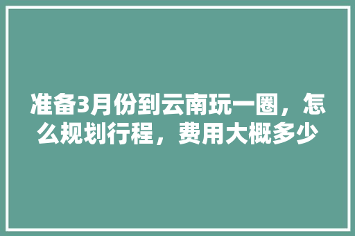 准备3月份到云南玩一圈，怎么规划行程，费用大概多少「六月份云南旅游攻略」 准备3月份到云南玩一圈，怎么规划行程，费用大概多少「六月份云南旅游攻略」 教育法律