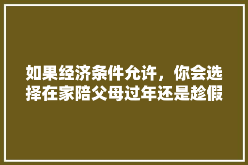 如果经济条件允许，你会选择在家陪父母过年还是趁假期带父母旅游呢「带父母去云南旅游攻略」 如果经济条件允许，你会选择在家陪父母过年还是趁假期带父母旅游呢「带父母去云南旅游攻略」 时尚穿搭