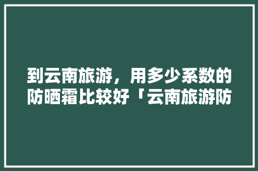 到云南旅游，用多少系数的防晒霜比较好「云南旅游防晒推荐」 到云南旅游，用多少系数的防晒霜比较好「云南旅游防晒推荐」 旅游攻略