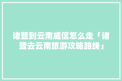 诸暨到云南威信怎么走「诸暨去云南旅游攻略路线」 诸暨到云南威信怎么走「诸暨去云南旅游攻略路线」 时尚穿搭