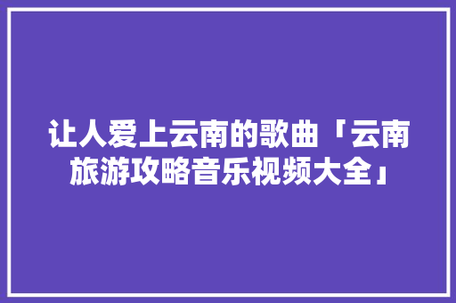 让人爱上云南的歌曲「云南旅游攻略音乐视频大全」 让人爱上云南的歌曲「云南旅游攻略音乐视频大全」 健康母婴