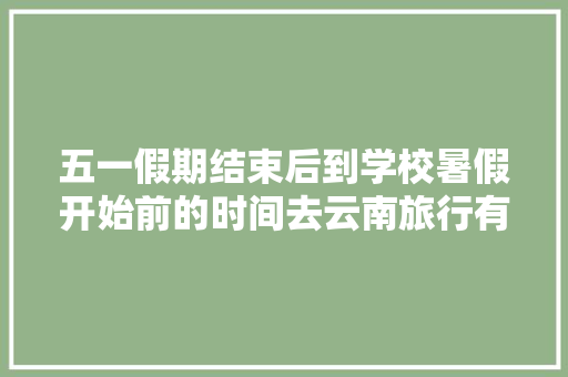 五一假期结束后到学校暑假开始前的时间去云南旅行有什么好的建议「寒假去云南旅游攻略图片大全」 五一假期结束后到学校暑假开始前的时间去云南旅行有什么好的建议「寒假去云南旅游攻略图片大全」 美食菜谱