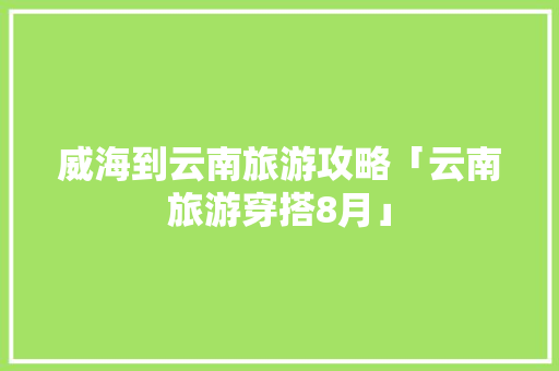威海到云南旅游攻略「云南旅游穿搭8月」 威海到云南旅游攻略「云南旅游穿搭8月」 时尚穿搭