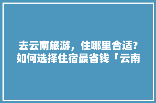 去云南旅游，住哪里合适？如何选择住宿最省钱「云南旅游省钱攻略最新版」 去云南旅游，住哪里合适？如何选择住宿最省钱「云南旅游省钱攻略最新版」 手机电脑
